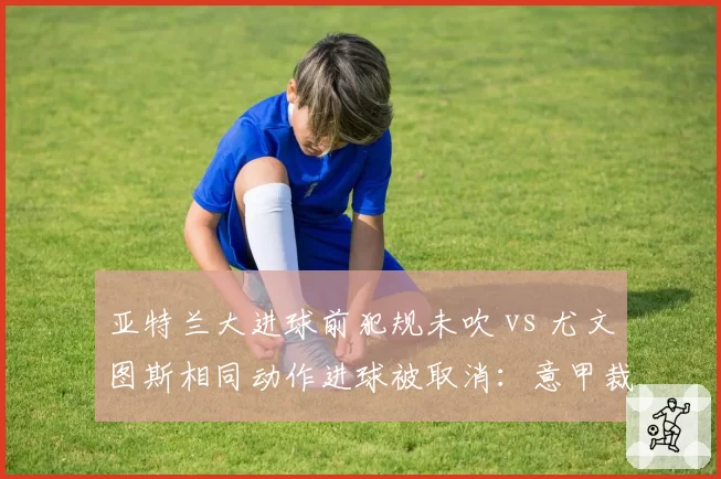 亚特兰大进球前犯规未吹 vs 尤文图斯相同动作进球被取消：意甲裁判赛后遭两队炮轰